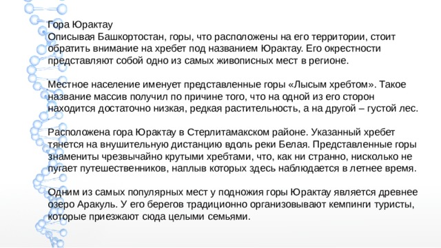 Гора Юрактау Описывая Башкортостан, горы, что расположены на его территории, стоит обратить внимание на хребет под названием Юрактау. Его окрестности представляют собой одно из самых живописных мест в регионе. Местное население именует представленные горы «Лысым хребтом». Такое название массив получил по причине того, что на одной из его сторон находится достаточно низкая, редкая растительность, а на другой – густой лес. Расположена гора Юрактау в Стерлитамакском районе. Указанный хребет тянется на внушительную дистанцию вдоль реки Белая. Представленные горы знамениты чрезвычайно крутыми хребтами, что, как ни странно, нисколько не пугает путешественников, наплыв которых здесь наблюдается в летнее время. Одним из самых популярных мест у подножия горы Юрактау является древнее озеро Аракуль. У его берегов традиционно организовывают кемпинги туристы, которые приезжают сюда целыми семьями. 