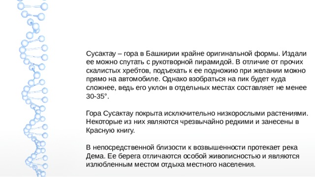 Сусактау – гора в Башкирии крайне оригинальной формы. Издали ее можно спутать с рукотворной пирамидой. В отличие от прочих скалистых хребтов, подъехать к ее подножию при желании можно прямо на автомобиле. Однако взобраться на пик будет куда сложнее, ведь его уклон в отдельных местах составляет не менее 30-35°. Гора Сусактау покрыта исключительно низкорослыми растениями. Некоторые из них являются чрезвычайно редкими и занесены в Красную книгу. В непосредственной близости к возвышенности протекает река Дема. Ее берега отличаются особой живописностью и являются излюбленным местом отдыха местного населения. 