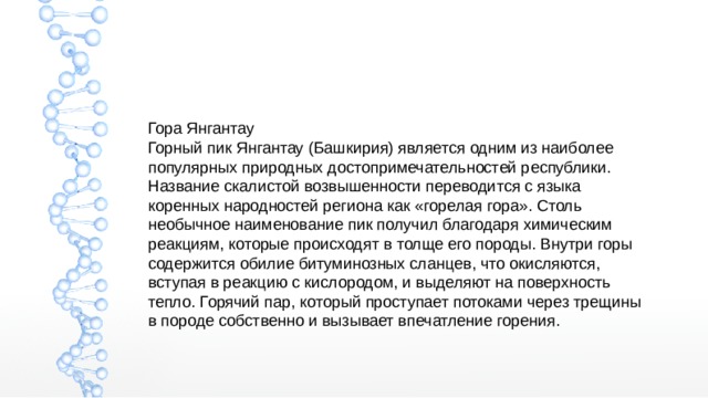 Гора Янгантау Горный пик Янгантау (Башкирия) является одним из наиболее популярных природных достопримечательностей республики. Название скалистой возвышенности переводится с языка коренных народностей региона как «горелая гора». Столь необычное наименование пик получил благодаря химическим реакциям, которые происходят в толще его породы. Внутри горы содержится обилие битуминозных сланцев, что окисляются, вступая в реакцию с кислородом, и выделяют на поверхность тепло. Горячий пар, который проступает потоками через трещины в породе собственно и вызывает впечатление горения. 