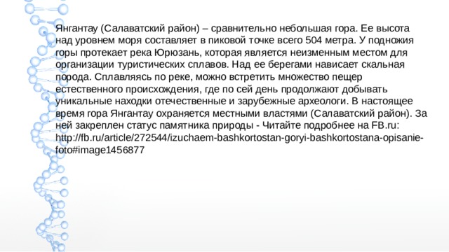 Янгантау (Салаватский район) – сравнительно небольшая гора. Ее высота над уровнем моря составляет в пиковой точке всего 504 метра. У подножия горы протекает река Юрюзань, которая является неизменным местом для организации туристических сплавов. Над ее берегами нависает скальная порода. Сплавляясь по реке, можно встретить множество пещер естественного происхождения, где по сей день продолжают добывать уникальные находки отечественные и зарубежные археологи. В настоящее время гора Янгантау охраняется местными властями (Салаватский район). За ней закреплен статус памятника природы - Читайте подробнее на FB.ru: http://fb.ru/article/272544/izuchaem-bashkortostan-goryi-bashkortostana-opisanie-foto#image1456877 