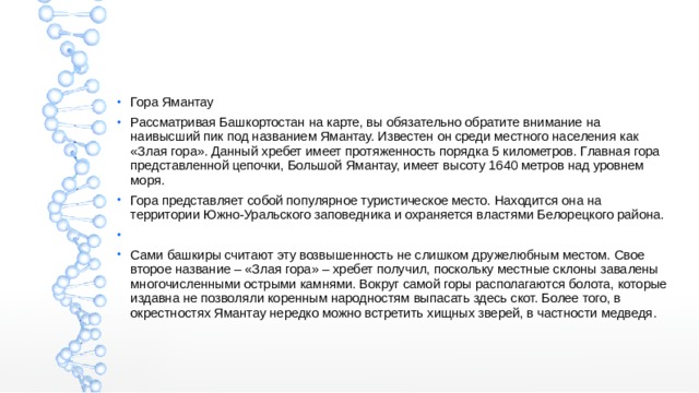 Гора Ямантау Рассматривая Башкортостан на карте, вы обязательно обратите внимание на наивысший пик под названием Ямантау. Известен он среди местного населения как «Злая гора». Данный хребет имеет протяженность порядка 5 километров. Главная гора представленной цепочки, Большой Ямантау, имеет высоту 1640 метров над уровнем моря. Гора представляет собой популярное туристическое место. Находится она на территории Южно-Уральского заповедника и охраняется властями Белорецкого района. Сами башкиры считают эту возвышенность не слишком дружелюбным местом. Свое второе название – «Злая гора» – хребет получил, поскольку местные склоны завалены многочисленными острыми камнями. Вокруг самой горы располагаются болота, которые издавна не позволяли коренным народностям выпасать здесь скот. Более того, в окрестностях Ямантау нередко можно встретить хищных зверей, в частности медведя. 