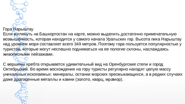 Гора Нарыштау Если взглянуть на Башкортостан на карте, можно выделить достаточно примечательную возвышенность, которая находится у самого начала Уральских гор. Высота пика Нарыштау над уровнем моря составляет всего 349 метров. Поэтому гора пользуется популярностью у туристов, которые могут неспешно подниматься на ее пологие склоны, наслаждаясь живописными пейзажами. С вершины хребта открывается удивительный вид на Оренбургские степи и город Октябрьский. Во время восхождения на гору туристы регулярно находят целую массу уникальных ископаемых: минералы, останки морских пресмыкающихся, а в редких случаях даже драгоценные металлы и камни (золото, кварц, мрамор). 