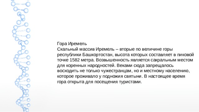 Гора Иремель Скальный массив Иремель – вторые по величине горы республики Башкортостан, высота которых составляет в пиковой точке 1582 метра. Возвышенность является сакральным местом для коренных народностей. Веками сюда запрещалось восходить не только чужестранцам, но и местному населению, которое проживало у подножия святыни. В настоящее время гора открыта для посещения туристами. 