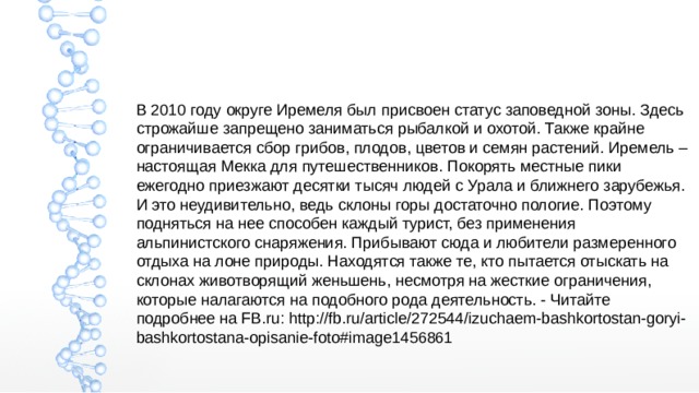 В 2010 году округе Иремеля был присвоен статус заповедной зоны. Здесь строжайше запрещено заниматься рыбалкой и охотой. Также крайне ограничивается сбор грибов, плодов, цветов и семян растений. Иремель – настоящая Мекка для путешественников. Покорять местные пики ежегодно приезжают десятки тысяч людей с Урала и ближнего зарубежья. И это неудивительно, ведь склоны горы достаточно пологие. Поэтому подняться на нее способен каждый турист, без применения альпинистского снаряжения. Прибывают сюда и любители размеренного отдыха на лоне природы. Находятся также те, кто пытается отыскать на склонах животворящий женьшень, несмотря на жесткие ограничения, которые налагаются на подобного рода деятельность. - Читайте подробнее на FB.ru: http://fb.ru/article/272544/izuchaem-bashkortostan-goryi-bashkortostana-opisanie-foto#image1456861 