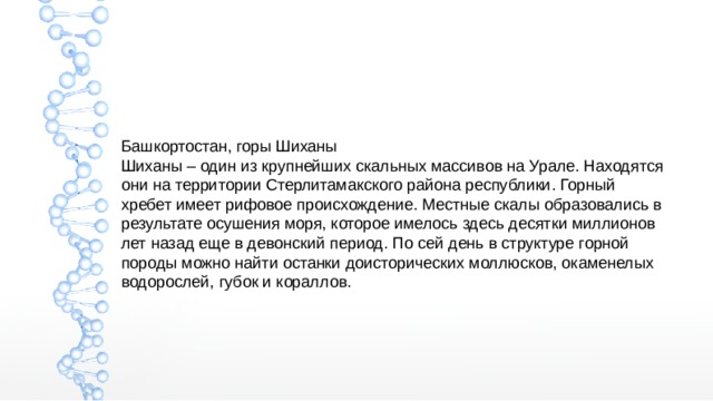 Башкортостан, горы Шиханы Шиханы – один из крупнейших скальных массивов на Урале. Находятся они на территории Стерлитамакского района республики. Горный хребет имеет рифовое происхождение. Местные скалы образовались в результате осушения моря, которое имелось здесь десятки миллионов лет назад еще в девонский период. По сей день в структуре горной породы можно найти останки доисторических моллюсков, окаменелых водорослей, губок и кораллов. 