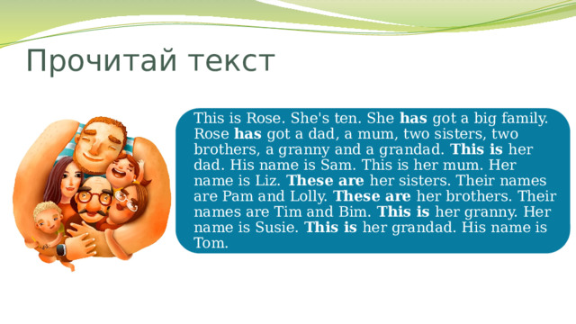Прочитай текст This is Rose. She's ten. She has got a big family. Rose has got a dad, a mum, two sisters, two brothers, a granny and a grandad. This is her dad. His name is Sam. This is her mum. Her name is Liz. These are her sisters. Their names are Pam and Lolly. These are her brothers. Their names are Tim and Bim. This is her granny. Her name is Susie. This is her grandad. His name is Tom. 