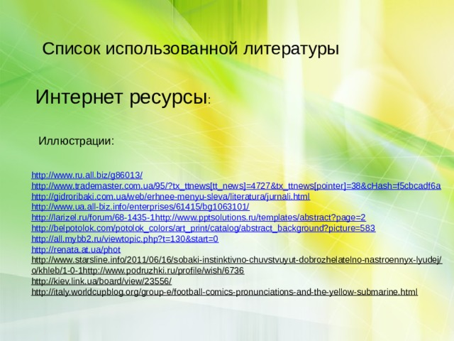 Список использованной литературы Интернет ресурсы : Иллюстрации: http://www.ru.all.biz/g86013/  http://www.trademaster.com.ua/95/?tx_ttnews[tt_news]=4727&tx_ttnews[pointer]=38&cHash=f5cbcadf6a  http://gidroribaki.com.ua/web/erhnee-menyu-sleva/literatura/jurnali.html  http://www.ua.all-biz.info/enterprises/61415/bg1063101/  http://larizel.ru/forum/68-1435-1 http://www.pptsolutions.ru/templates/abstract?page=2  http://belpotolok.com/potolok_colors/art_print/catalog/abstract_background?picture=583  http://all.mybb2.ru/viewtopic.php?t=130&start=0  http://renata.at.ua/phot http://www.starsline.info/2011/06/16/sobaki-instinktivno-chuvstvuyut-dobrozhelatelno-nastroennyx-lyudej/  o/khleb/1-0-1http://www.podruzhki.ru/profile/wish/6736  http://kiev.link.ua/board/view/23556/  http://italy.worldcupblog.org/group-e/football-comics-pronunciations-and-the-yellow-submarine.html    