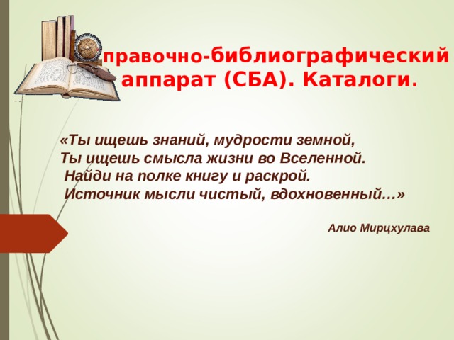 Справочно- библиографический аппарат (СБА). Каталоги . «Ты ищешь знаний, мудрости земной,  Ты ищешь смысла жизни во Вселенной.   Найди на полке книгу и раскрой.   Источник мысли чистый,  вдохновенный…»  Алио Мирцхулава 