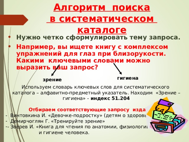 Алгоритм поиска  в систематическом каталоге Нужно четко сформулировать тему запроса. Например, вы ищете книгу с комплексом упражнений для глаз при близорукости. Какими ключевыми словами можно выразить ваш запрос?   гигиена зрение Используем словарь ключевых слов для систематического каталога – алфавитно-предметный указатель. Находим «Зрение – гигиена» - индекс 51.204  Отбираем соответствующие запросу издания: - Винтовкина И. «Девочке-подростку» (детям о здоровье)  Демирчоглян Г. «Тренируйте зрение» - Зверев И. «Книга для чтения по анатомии, физиологии  и гигиене человека. 