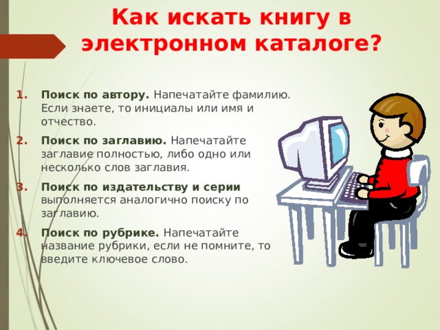 Как искать книгу в электронном каталоге? Поиск по автору. Напечатайте фамилию. Если знаете, то инициалы или имя и отчество. Поиск по заглавию. Напечатайте заглавие полностью, либо одно или несколько слов заглавия. Поиск по издательству и серии выполняется аналогично поиску по заглавию. Поиск по рубрике. Напечатайте название рубрики, если не помните, то введите ключевое слово.    