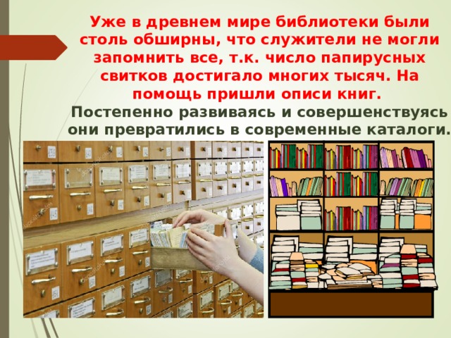 Уже в древнем мире библиотеки были столь обширны, что служители не могли запомнить все, т.к. число папирусных свитков достигало многих тысяч. На помощь пришли описи книг.  Постепенно развиваясь и совершенствуясь они превратились в современные каталоги. 