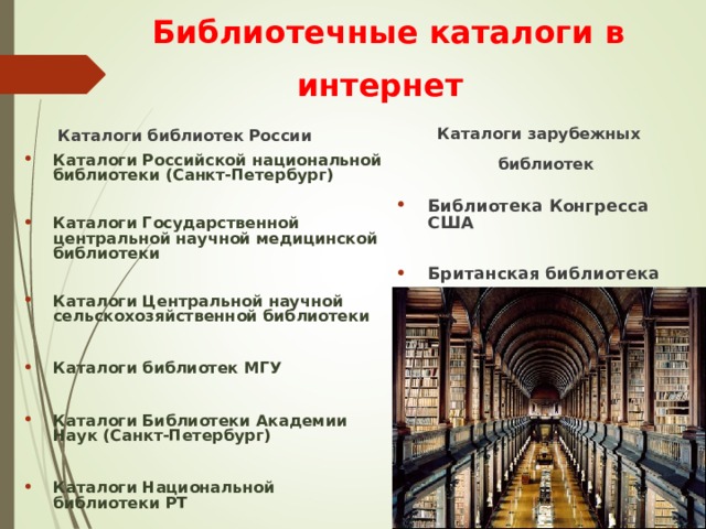 Библиотечные каталоги в интернет     Каталоги библиотек России Каталоги Российской национальной библиотеки (Санкт-Петербург)  Каталоги Государственной центральной научной медицинской библиотеки  Каталоги Центральной научной сельскохозяйственной библиотеки  Каталоги библиотек МГУ  Каталоги Библиотеки Академии Наук (Санкт-Петербург)  Каталоги Национальной библиотеки РТ   Каталоги зарубежных библиотек Библиотека Конгресса США  Британская библиотека  