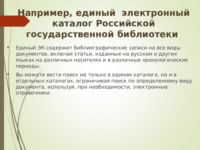 Например, единый электронный каталог Российской государственной библиотеки Единый ЭК содержит библиографические записи на все виды документов, включая статьи, изданные на русском и других языках на различных носителях и в различные хронологические периоды. Вы можете вести поиск не только в едином каталоге, но и в отдельных каталогах, ограничивая поиск по определенному виду документа, используя, при необходимости, электронные справочники.  