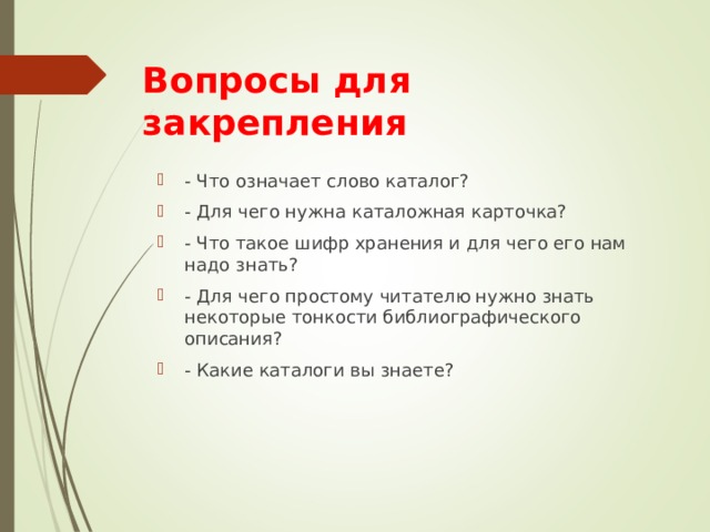 Вопросы для  закрепления - Что означает слово каталог? - Для чего нужна каталожная карточка? - Что такое шифр хранения и для чего его нам надо знать? - Для чего простому читателю нужно знать некоторые тонкости библиографического описания? - Какие каталоги вы знаете? 