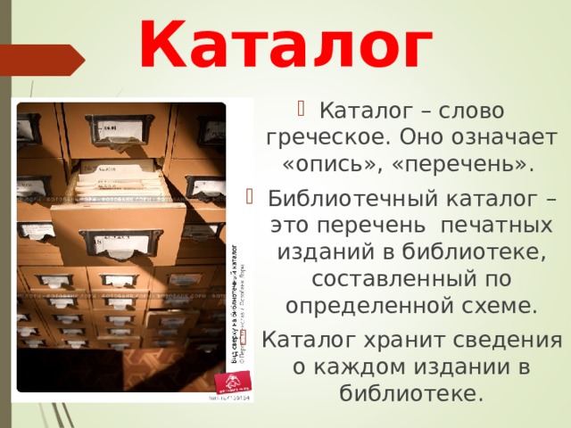 Каталог Каталог – слово греческое. Оно означает «опись», «перечень». Библиотечный каталог – это перечень печатных изданий в библиотеке, составленный по определенной схеме. Каталог хранит сведения о каждом издании в библиотеке. 