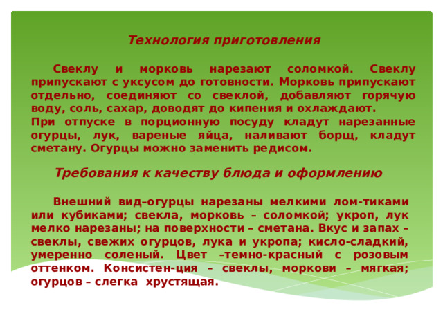 Технология приготовления   Свеклу и морковь нарезают соломкой. Свеклу припускают с уксусом до готовности. Морковь припускают отдельно, соединяют со свеклой, добавляют горячую воду, соль, сахар, доводят до кипения и охлаждают. При отпуске в порционную посуду кладут нарезанные огурцы, лук, вареные яйца, наливают борщ, кладут сметану. Огурцы можно заменить редисом. Требования к качеству блюда и оформлению    Внешний вид–огурцы нарезаны мелкими лом-тиками или кубиками; свекла, морковь – соломкой; укроп, лук мелко нарезаны; на поверхности – сметана. Вкус и запах – свеклы, свежих огурцов, лука и укропа; кисло-сладкий, умеренно соленый. Цвет –темно-красный с розовым оттенком. Консистен-ция – свеклы, моркови – мягкая; огурцов – слегка хрустящая.  
