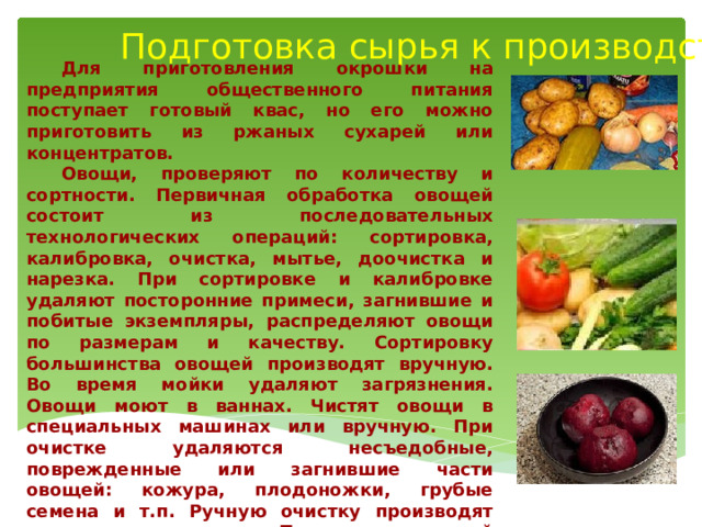 Подготовка сырья к производству  Для приготовления окрошки на предприятия общественного питания поступает готовый квас, но его можно приготовить из ржаных сухарей или концентратов.  Овощи, проверяют по количеству и сортности. Первичная обработка овощей состоит из последовательных технологических операций: сортировка, калибровка, очистка, мытье, доочистка и нарезка. При сортировке и калибровке удаляют посторонние примеси, загнившие и побитые экземпляры, распределяют овощи по размерам и качеству. Сортировку большинства овощей производят вручную. Во время мойки удаляют загрязнения. Овощи моют в ваннах. Чистят овощи в специальных машинах или вручную. При очистке удаляются несъедобные, поврежденные или загнившие части овощей: кожура, плодоножки, грубые семена и т.п. Ручную очистку производят специальными ножами. После механической очистки овощи дочищают вручную и промывают.  