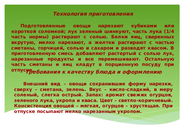 Технология приготовления   Подготовленные овощи нарезают кубиками или короткой соломкой; лук зеленый шинкуют, часть лука (1/4 часть нормы) растирают с солью. Белки яиц, сваренных вкрутую, мелко нарезают, а желтки растирают с частью сметаны, горчицей, солью и сахаром и разводят квасом. В приготовленную смесь добавляют растертый с солью лук, нарезанные продукты и все перемешивают. Остальную часть сметаны и яиц кладут в порционную посуду при отпуске. Требования к качеству блюда и оформлению   Внешний вид – овощи сохранившие форму нарезки, сверху – сметана, зелень. Вкус – кисло-сладкий, в меру соленый, слегка острый. Запах: аромат свежих огурцов, зеленого лука, укропа и кваса. Цвет – светло-коричневый. Консистенция овощей – мягкая, огурцов – хрустящая. При отпуске посыпают мелко нарезанным укропом. 