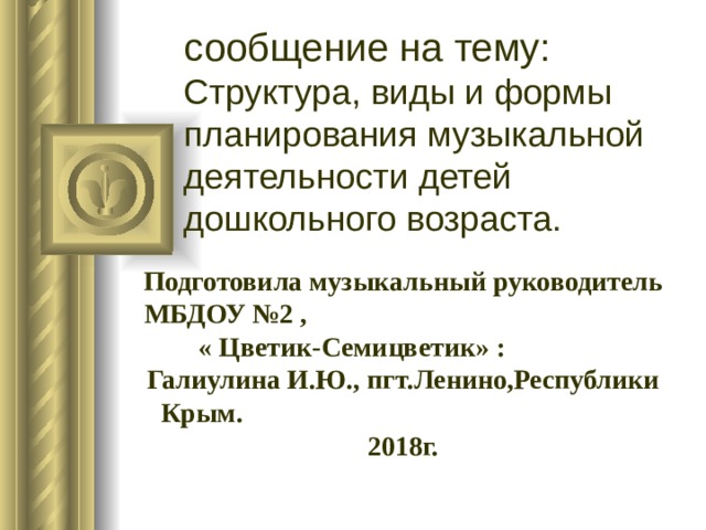 сообщение на тему:  Структура, виды и формы планирования музыкальной деятельности детей дошкольного возраста. Подготовила музыкальный руководитель МБДОУ №2 , « Цветик-Семицветик» : Галиулина И.Ю., пгт.Ленино,Республики Крым. 2018г. 