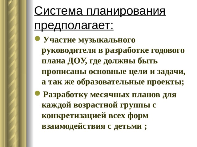 Система планирования предполагает: Участие музыкального руководителя в разработке годового плана ДОУ, где должны быть прописаны основные цели и задачи, а так же образовательные проекты; Разработку месячных планов для каждой возрастной группы с конкретизацией всех форм взаимодействия с детьми ; 