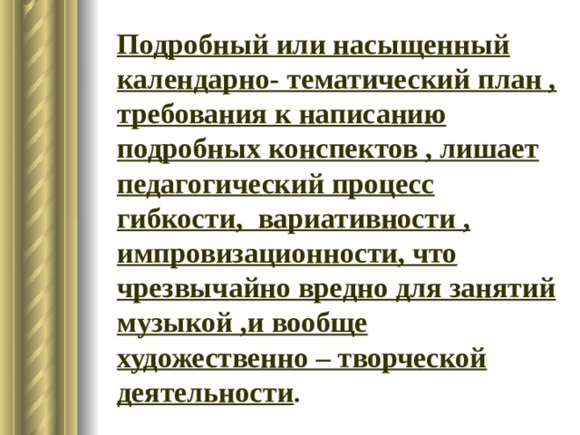 Подробный или насыщенный календарно- тематический план , требования к написанию подробных конспектов , лишает педагогический процесс гибкости, вариативности , импровизационности, что чрезвычайно вредно для занятий музыкой ,и вообще художественно – творческой деятельности . 