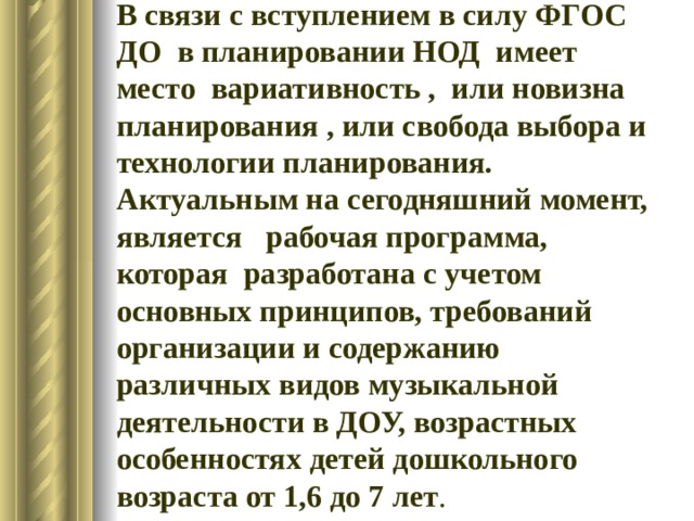 В связи с вступлением в силу ФГОС ДО в планировании НОД имеет место вариативность , или новизна планирования , или свобода выбора и технологии планирования. Актуальным на сегодняшний момент, является рабочая программа, которая разработана с учетом основных принципов, требований организации и содержанию различных видов музыкальной деятельности в ДОУ, возрастных особенностях детей дошкольного возраста от 1,6 до 7 лет . 
