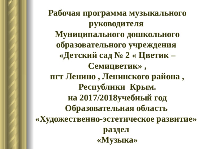 Рабочая программа музыкального руководителя Муниципального дошкольного образовательного учреждения «Детский сад № 2 « Цветик –Семицветик» , пгт Ленино , Ленинского района , Республики Крым. на 2017/2018учебный год Образовательная область «Художественно-эстетическое развитие» раздел «Музыка»   
