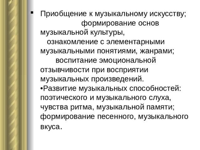 Приобщение к музыкальному искусству; формирование основ музыкальной культуры, ознакомление с элементарными музыкальными понятиями, жанрами; воспитание эмоциональной отзывчивости при восприятии музыкальных произведений.  •Развитие музыкальных способностей: поэтического и музыкального слуха, чувства ритма, музыкальной памяти; формирование песенного, музыкального вкуса .    