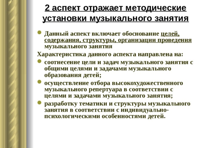 2 аспект отражает методические установки музыкального занятия Данный аспект включает обоснование целей, содержания, структуры, организации проведения музыкального занятия Характеристика данного аспекта направлена на: соотнесение цели и задач музыкального занятия с общими целями и задачами музыкального образования детей; осуществление отбора высокохудожественного музыкального репертуара в соответствии с целями и задачами музыкального занятия; разработку тематики и структуры музыкального занятия в соответствии с индивидуально-психологическими особенностями детей. 