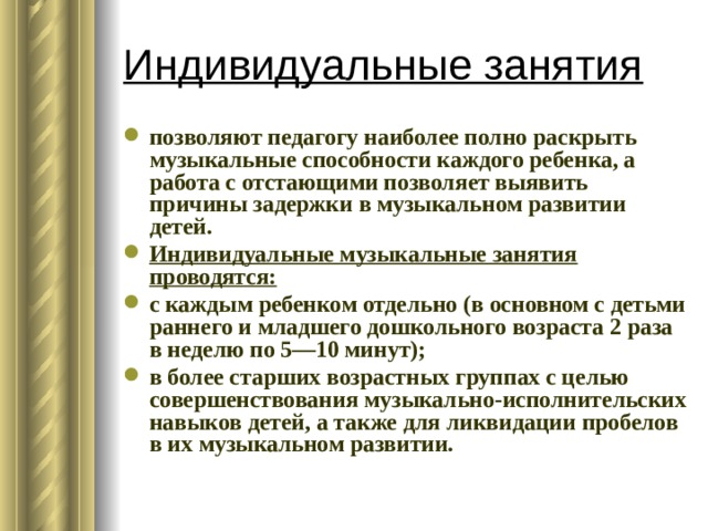 Индивидуальные занятия позволяют педагогу наиболее полно раскрыть музыкальные способности каждого ребенка, а работа с отстающими позволяет выявить причины задержки в музыкальном развитии детей. Индивидуальные музыкальные занятия проводятся: с каждым ребенком отдельно (в основном с детьми раннего и младшего дошкольного возраста 2 раза в неделю по 5—10 минут); в более старших возрастных группах с целью совершенствования музыкально-исполнительских навыков детей, а также для ликвидации пробелов в их музыкальном развитии. 