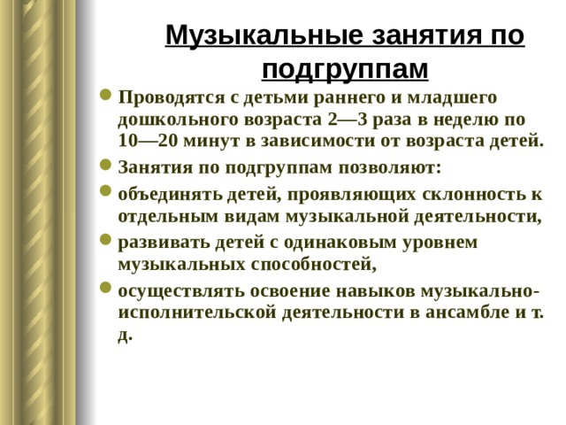 Музыкальные занятия по подгруппам Проводятся с детьми раннего и младшего дошкольного возраста 2—3 раза в неделю по 10—20 минут в зависимости от возраста детей. Занятия по подгруппам позволяют: объединять детей, проявляющих склонность к отдельным видам музыкальной деятельности, развивать детей с одинаковым уровнем музыкальных способностей, осуществлять освоение навыков музыкально-исполнительской деятельности в ансамбле и т. д. 