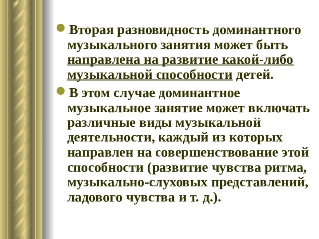 Вторая разновидность доминантного музыкального занятия может быть направлена на развитие какой-либо музыкальной способности детей. В этом случае доминантное музыкальное занятие может включать различные виды музыкальной деятельности, каждый из которых направлен на совершенствование этой способности (развитие чувства ритма, музыкально-слуховых представлений, ладового чувства и т. д.). 