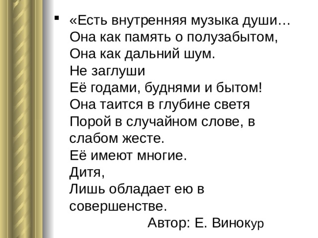 «Есть внутренняя музыка души…  Она как память о полузабытом,  Она как дальний шум.  Не заглуши  Её годами, буднями и бытом!  Она таится в глубине светя  Порой в случайном слове, в слабом жесте.  Её имеют многие.  Дитя,  Лишь обладает ею в совершенстве. Автор: Е. Винок ур 