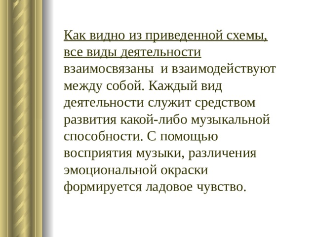 Как видно из приведенной схемы, все виды деятельности взаимосвязаны и взаимодействуют между собой. Каждый вид деятельности служит средством развития какой-либо музыкальной способности. С помощью восприятия музыки, различения эмоциональной окраски формируется ладовое чувство. 