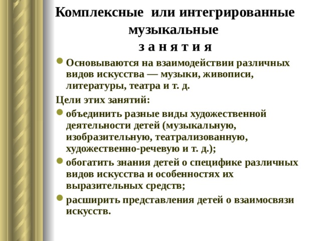 Комплексные или интегрированные музыкальные  з а н я т и я Основываются на взаимодействии различных видов искусства — музыки, живописи, литературы, театра и т. д. Цели этих занятий: объединить разные виды художественной деятельности детей (музыкальную, изобразительную, театрализованную, художественно-речевую и т. д.); обогатить знания детей о специфике различных видов искусства и особенностях их выразительных средств; расширить представления детей о взаимосвязи искусств. 