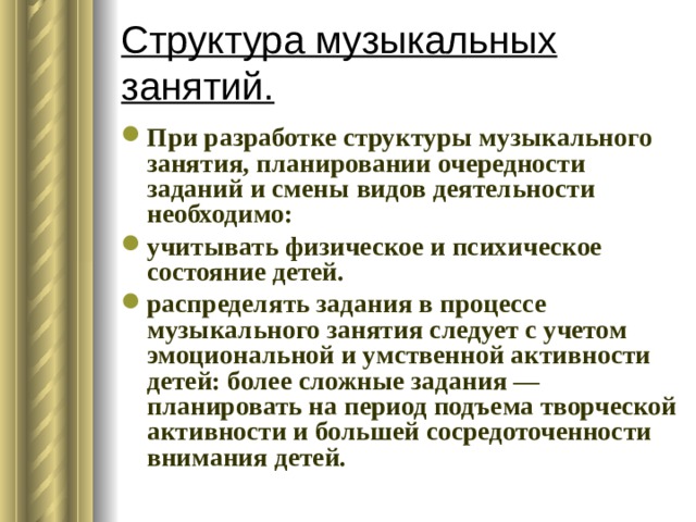 Структура музыкальных занятий. При разработке структуры музыкального занятия, планировании очередности заданий и смены видов деятельности необходимо: учитывать физическое и психическое состояние детей. распределять задания в процессе музыкального занятия следует с учетом эмоциональной и умственной активности детей: более сложные задания — планировать на период подъема творческой активности и большей сосредоточенности внимания детей.  