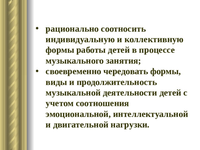 рационально соотносить индивидуальную и коллективную формы работы детей в процессе музыкального занятия; своевременно чередовать формы, виды и продолжительность музыкальной деятельности детей с учетом соотношения эмоциональной, интеллектуальной и двигательной нагрузки. 