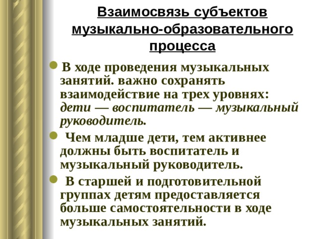 Взаимосвязь субъектов музыкально-образовательного процесса В ходе проведения музыкальных занятий. важно сохранять взаимодействие на трех уровнях: дети — воспитатель — музыкальный руководитель.  Чем младше дети, тем активнее должны быть воспитатель и музыкальный руководитель.  В старшей и подготовительной группах детям предоставляется больше самостоятельности в ходе музыкальных занятий. 