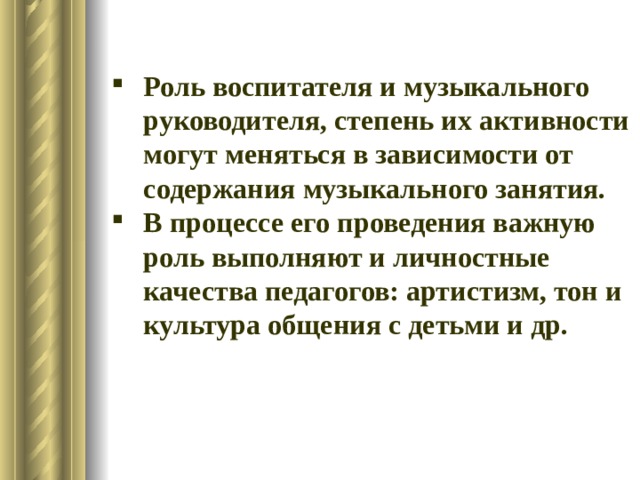 Роль воспитателя и музыкального руководителя, степень их активности могут меняться в зависимости от содержания музыкального занятия. В процессе его проведения важную роль выполняют и личностные качества педагогов: артистизм, тон и культура общения с детьми и др. 