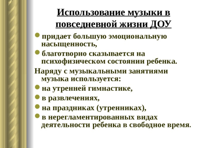 Использование музыки в повседневной жизни ДОУ придает большую эмоциональную насыщенность, благотворно сказывается на психофизическом состоянии ребенка. Наряду с музыкальными занятиями музыка используется: на утренней гимнастике, в развлечениях, на праздниках (утренниках), в нерегламентированных видах деятельности ребенка в свободное время . 