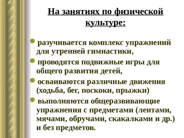 На занятиях по физической культуре: разучивается комплекс упражнений для утренней гимнастики, проводятся подвижные игры для общего развития детей, осваиваются различные движения (ходьба, бег, поскоки, прыжки) выполняются общеразвивающие упражнения с предметами (лентами, мячами, обручами, скакалками и др.) и без предметов. 