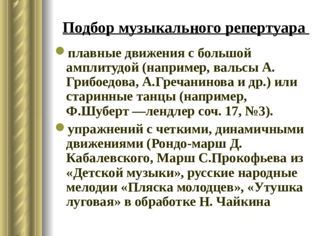 Подбор музыкального репертуара плавные движения с большой амплитудой (например, вальсы А. Грибоедова, А.Гречанинова и др.) или старинные танцы (например, Ф.Шуберт —лендлер соч. 17, №3). упражнений с четкими, динамичными движениями (Рондо-марш Д. Кабалевского, Марш С.Прокофьева из «Детской музыки», русские народные мелодии «Пляска молодцев», «Утушка луговая» в обработке Н. Чайкина 