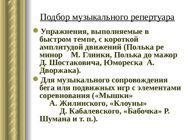 Подбор музыкального репертуара Упражнения, выполняемые в быстром темпе, с короткой амплитудой движений (Полька ре минор М. Глинки, Полька до мажор Д. Шостаковича, Юмореска А. Дворжака). Для музыкального сопровождения бега или подвижных игр с элементами соревнования («Мышки» А. Жилинского, «Клоуны» Д. Кабалевского, «Бабочка» Р. Шумана и т. п.). 