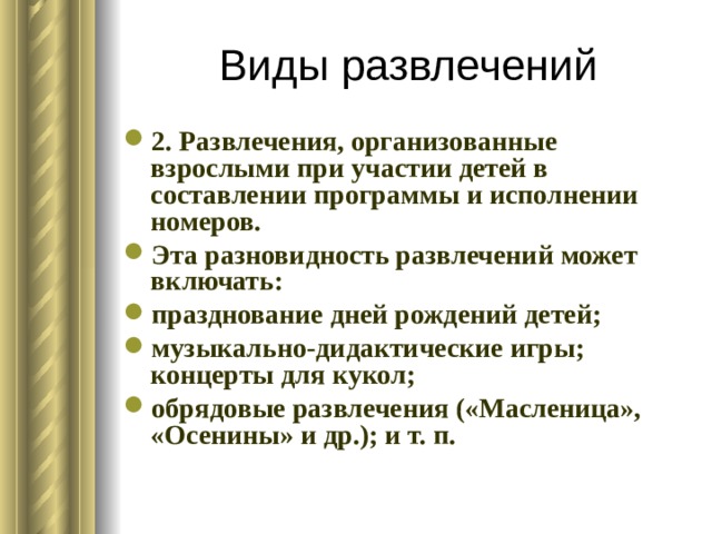 Виды развлечений 2. Развлечения, организованные взрослыми при участии детей в составлении программы и исполнении номеров. Эта разновидность развлечений может включать: празднование дней рождений детей; музыкально-дидактические игры; концерты для кукол; обрядовые развлечения («Масленица», «Осенины» и др.); и т. п. 