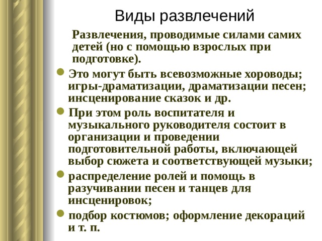 Виды развлечений Развлечения, проводимые силами самих детей (но с помощью взрослых при подготовке). Развлечения, проводимые силами самих детей (но с помощью взрослых при подготовке). Это могут быть всевозможные хороводы; игры-драматизации, драматизации песен; инсценирование сказок и др. При этом роль воспитателя и музыкального руководителя состоит в организации и проведении подготовительной работы, включающей выбор сюжета и соответствующей музыки; распределение ролей и помощь в разучивании песен и танцев для инсценировок; подбор костюмов; оформление декораций и т. п. 