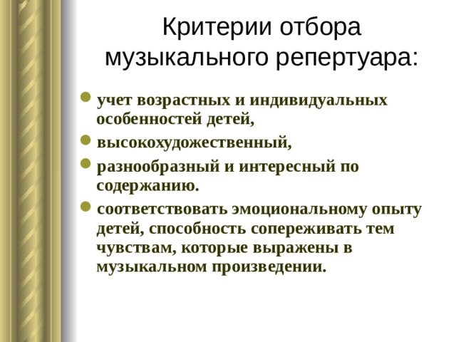 Критерии отбора музыкального репертуара: учет возрастных и индивидуальных особенностей детей, высокохудожественный, разнообразный и интересный по содержанию. соответствовать эмоциональному опыту детей, способность сопереживать тем чувствам, которые выражены в музыкальном произведении. 