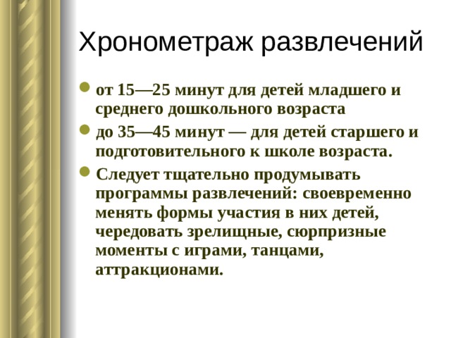 Хронометраж развлечений от 15—25 минут для детей младшего и среднего дошкольного возраста до 35—45 минут — для детей старшего и подготовительного к школе возраста. Следует тщательно продумывать программы развлечений: своевременно менять формы участия в них детей, чередовать зрелищные, сюрпризные моменты с играми, танцами, аттракционами. 