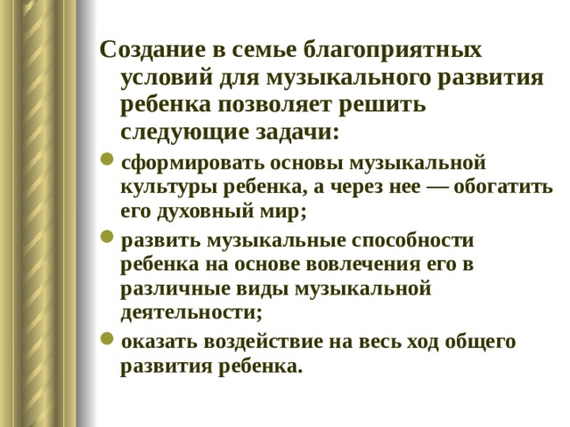 Создание в семье благоприятных условий для музыкального развития ребенка позволяет решить следующие задачи: сформировать основы музыкальной культуры ребенка, а через нее — обогатить его духовный мир; развить музыкальные способности ребенка на основе вовлечения его в различные виды музыкальной деятельности; оказать воздействие на весь ход общего развития ребенка. 