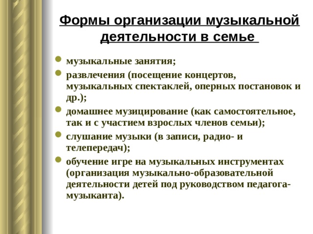 Формы организации музыкальной деятельности в семье музыкальные занятия; развлечения (посещение концертов, музыкальных спектаклей, оперных постановок и др.); домашнее музицирование (как самостоятельное, так и с участием взрослых членов семьи); слушание музыки (в записи, радио- и телепередач); обучение игре на музыкальных инструментах (организация музыкально-образовательной деятельности детей под руководством педагога-музыканта). 
