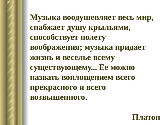 Музыка воодушевляет весь мир, снабжает душу крыльями, способствует полету воображения; музыка придает жизнь и веселье всему существующему... Ее можно назвать воплощением всего прекрасного и всего возвышенного.  Платон 